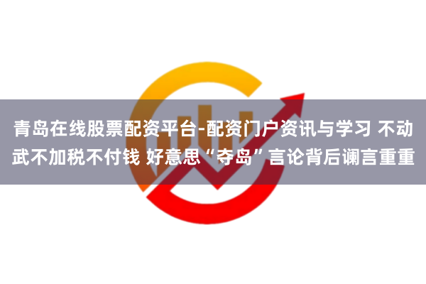 青岛在线股票配资平台-配资门户资讯与学习 不动武不加税不付钱 好意思“夺岛”言论背后谰言重重