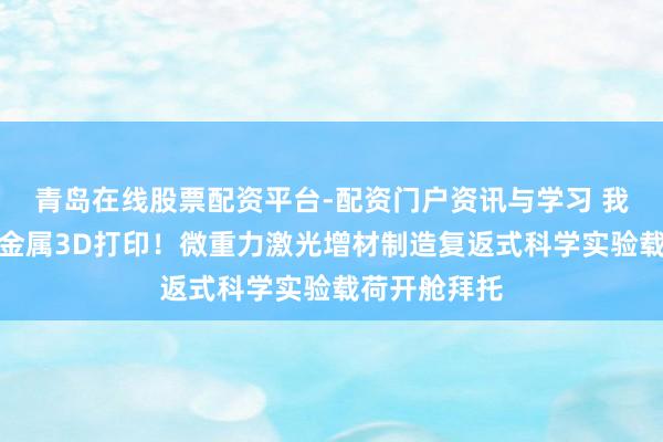 青岛在线股票配资平台-配资门户资讯与学习 我国初次天外金属3D打印！微重力激光增材制造复返式科学实验载荷开舱拜托