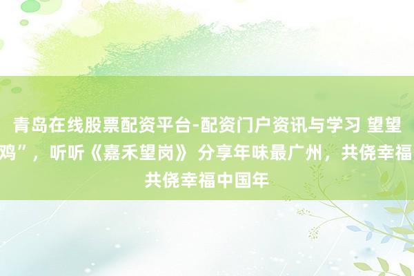 青岛在线股票配资平台-配资门户资讯与学习 望望“大湾鸡”，听听《嘉禾望岗》 分享年味最广州，共侥幸福中国年