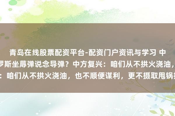 青岛在线股票配资平台-配资门户资讯与学习 中方通过提供开采援救俄罗斯坐蓐弹说念导弹？中方复兴：咱们从不拱火浇油，也不顺便谋利，更不摄取甩锅推责！