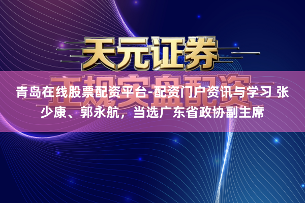 青岛在线股票配资平台-配资门户资讯与学习 张少康、郭永航，当选广东省政协副主席