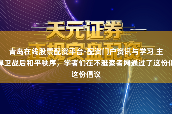 青岛在线股票配资平台-配资门户资讯与学习 主动捍卫战后和平秩序，学者们在不雅察者网通过了这份倡议