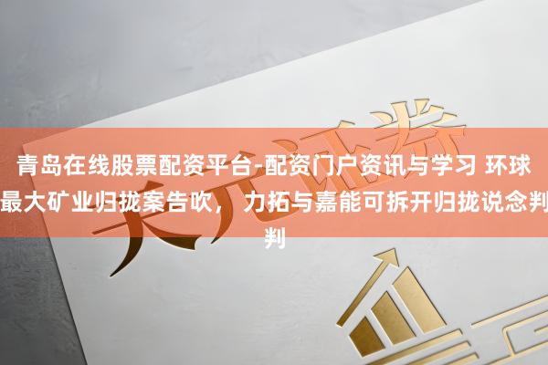 青岛在线股票配资平台-配资门户资讯与学习 环球最大矿业归拢案告吹， 力拓与嘉能可拆开归拢说念判