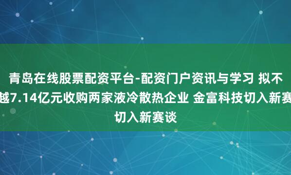 青岛在线股票配资平台-配资门户资讯与学习 拟不卓越7.14亿元收购两家液冷散热企业 金富科技切入新赛谈