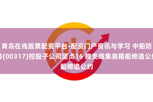 青岛在线股票配资平台-配资门户资讯与学习 中船防务(00317)控股子公司坚贞16 艘支线集装箱船缔造公约