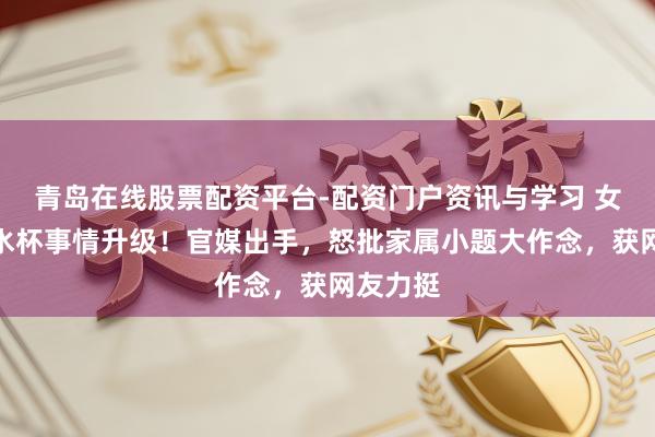青岛在线股票配资平台-配资门户资讯与学习 女孩打翻水杯事情升级！官媒出手，怒批家属小题大作念，获网友力挺