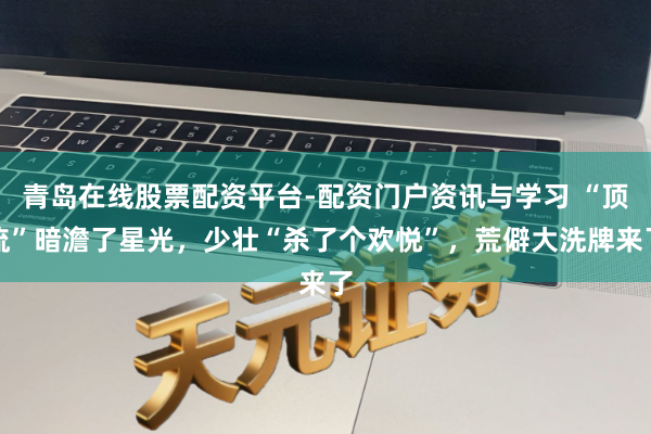 青岛在线股票配资平台-配资门户资讯与学习 “顶流”暗澹了星光，少壮“杀了个欢悦”，荒僻大洗牌来了