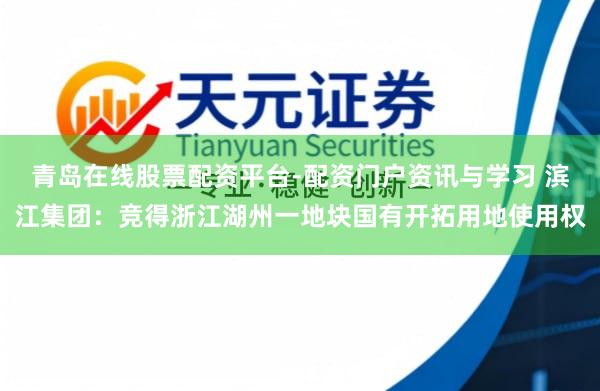 青岛在线股票配资平台-配资门户资讯与学习 滨江集团：竞得浙江湖州一地块国有开拓用地使用权