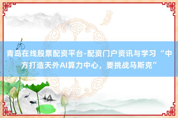 青岛在线股票配资平台-配资门户资讯与学习 “中方打造天外AI算力中心，要挑战马斯克”