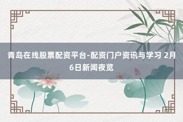 青岛在线股票配资平台-配资门户资讯与学习 2月6日新闻夜览