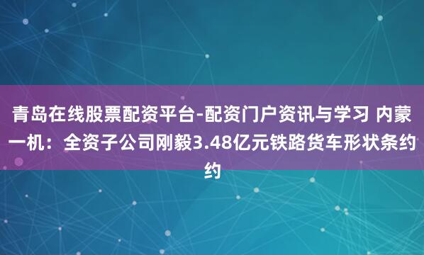 青岛在线股票配资平台-配资门户资讯与学习 内蒙一机：全资子公司刚毅3.48亿元铁路货车形状条约