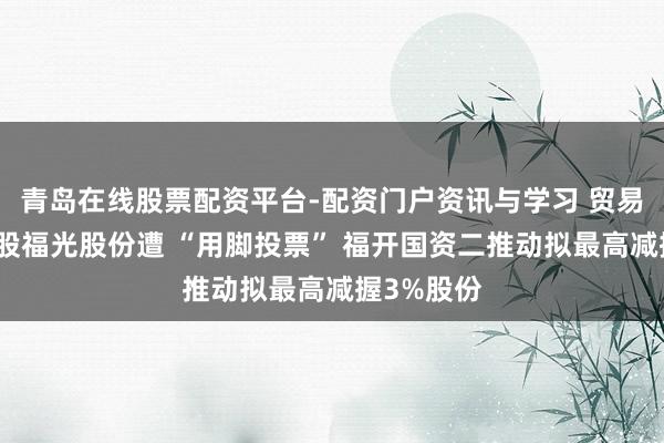 青岛在线股票配资平台-配资门户资讯与学习 贸易航天成见股福光股份遭 “用脚投票” 福开国资二推动拟最高减握3%股份
