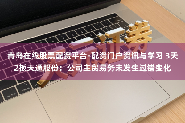 青岛在线股票配资平台-配资门户资讯与学习 3天2板天通股份：公司主贸易务未发生过错变化