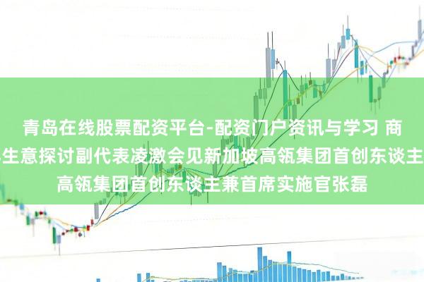 青岛在线股票配资平台-配资门户资讯与学习 商务部副部长兼外洋生意探讨副代表凌激会见新加坡高瓴集团首创东谈主兼首席实施官张磊