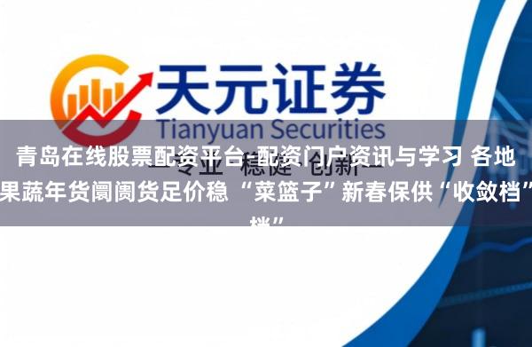 青岛在线股票配资平台-配资门户资讯与学习 各地果蔬年货阛阓货足价稳 “菜篮子”新春保供“收敛档”