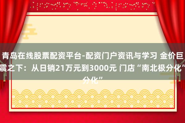 青岛在线股票配资平台-配资门户资讯与学习 金价巨震之下：从日销21万元到3000元 门店“南北极分化”