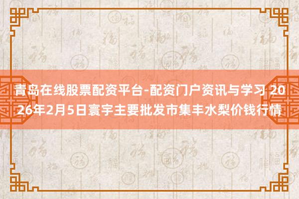 青岛在线股票配资平台-配资门户资讯与学习 2026年2月5日寰宇主要批发市集丰水梨价钱行情