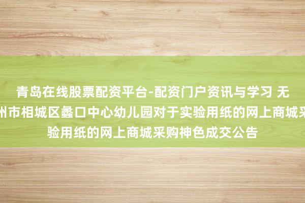 青岛在线股票配资平台-配资门户资讯与学习 无边股份中标：苏州市相城区蠡口中心幼儿园对于实验用纸的网上商城采购神色成交公告