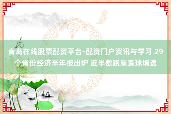 青岛在线股票配资平台-配资门户资讯与学习 29个省份经济半年报出炉 近半数跑赢寰球增速