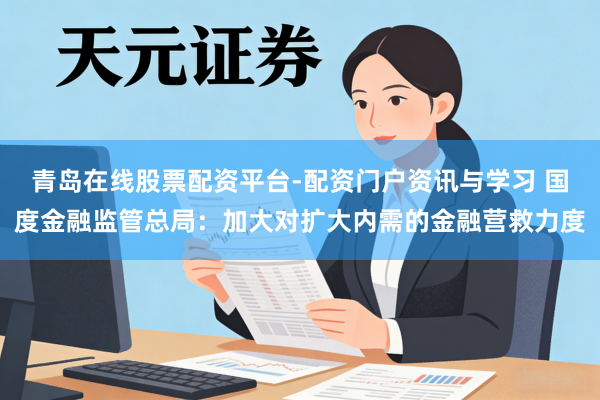 青岛在线股票配资平台-配资门户资讯与学习 国度金融监管总局：加大对扩大内需的金融营救力度