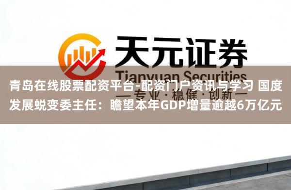 青岛在线股票配资平台-配资门户资讯与学习 国度发展蜕变委主任：瞻望本年GDP增量逾越6万亿元