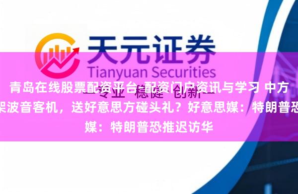 青岛在线股票配资平台-配资门户资讯与学习 中方将买500架波音客机，送好意思方碰头礼？好意思媒：特朗普恐推迟访华