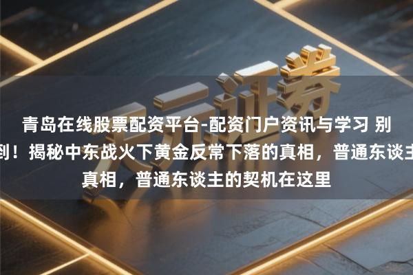 青岛在线股票配资平台-配资门户资讯与学习 别被金价闪崩吓到！揭秘中东战火下黄金反常下落的真相，普通东谈主的契机在这里