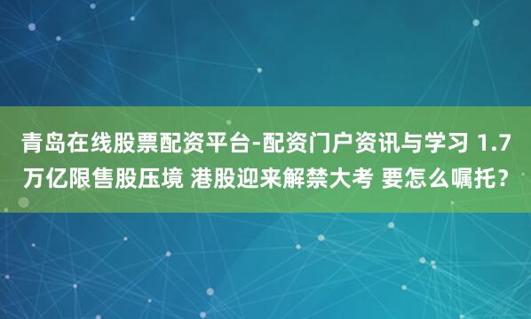 青岛在线股票配资平台-配资门户资讯与学习 1.7万亿限售股压境 港股迎来解禁大考 要怎么嘱托？