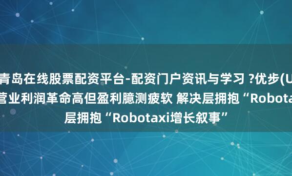 青岛在线股票配资平台-配资门户资讯与学习 ?优步(UBER.US)Q4营业利润革命高但盈利臆测疲软 解决层拥抱“Robotaxi增长叙事”