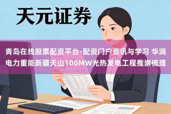 青岛在线股票配资平台-配资门户资讯与学习 华润电力重能新疆天山100MW光热发电工程推崇梳理