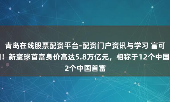 青岛在线股票配资平台-配资门户资讯与学习 富可敌国!新寰球首富身价高达5.8万亿元,相称于12个中国首富