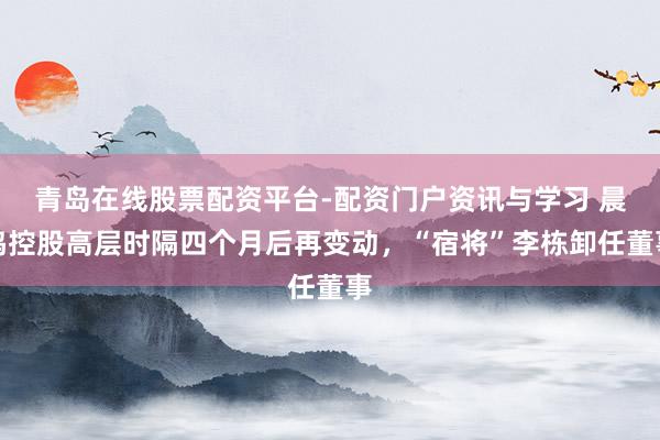 青岛在线股票配资平台-配资门户资讯与学习 晨鸣控股高层时隔四个月后再变动,“宿将”李栋卸任董事