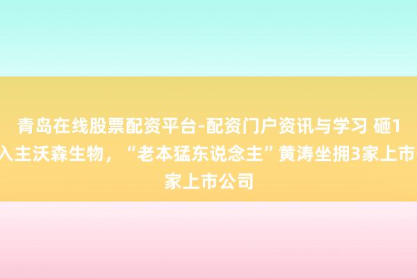 青岛在线股票配资平台-配资门户资讯与学习 砸16亿入主沃森生物,“老本猛东说念主”黄涛坐拥3家上市公司