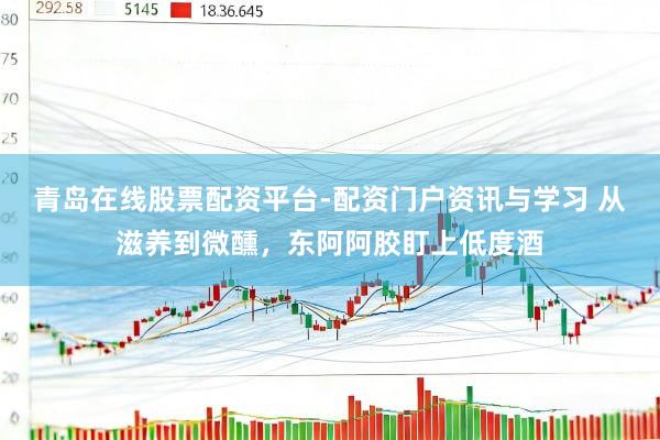 青岛在线股票配资平台-配资门户资讯与学习 从滋养到微醺，东阿阿胶盯上低度酒