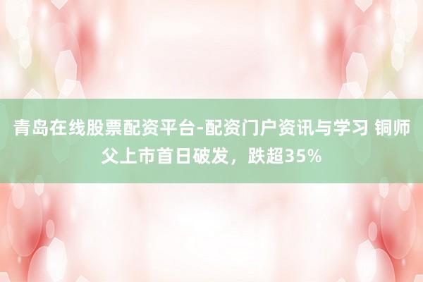 青岛在线股票配资平台-配资门户资讯与学习 铜师父上市首日破发,跌超35%