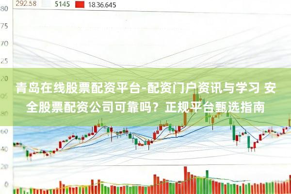 青岛在线股票配资平台-配资门户资讯与学习 安全股票配资公司可靠吗？正规平台甄选指南