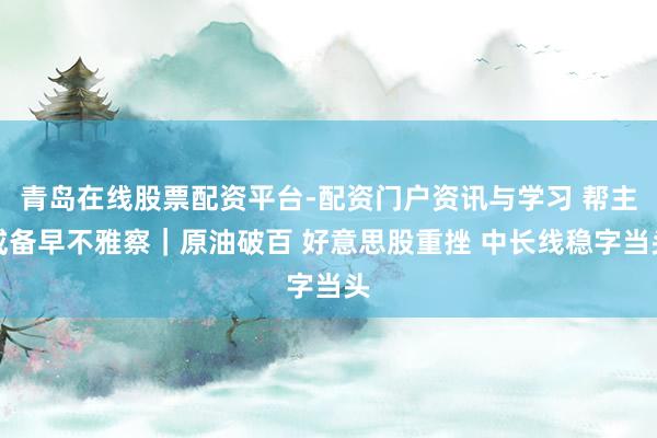 青岛在线股票配资平台-配资门户资讯与学习 帮主戒备早不雅察｜原油破百 好意思股重挫 中长线稳字当头