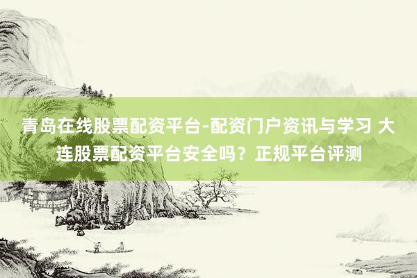 青岛在线股票配资平台-配资门户资讯与学习 大连股票配资平台安全吗？正规平台评测