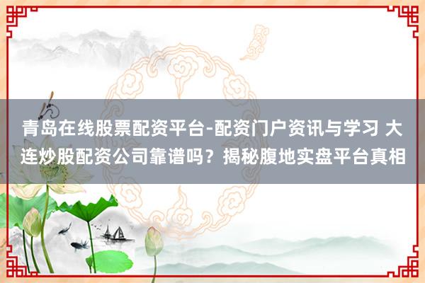 青岛在线股票配资平台-配资门户资讯与学习 大连炒股配资公司靠谱吗？揭秘腹地实盘平台真相