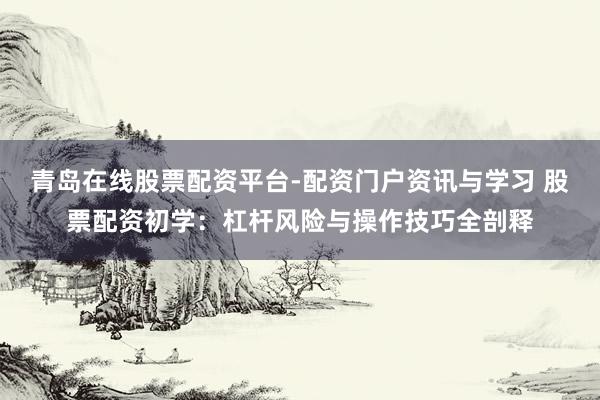 青岛在线股票配资平台-配资门户资讯与学习 股票配资初学:杠杆风险与操作技巧全剖释