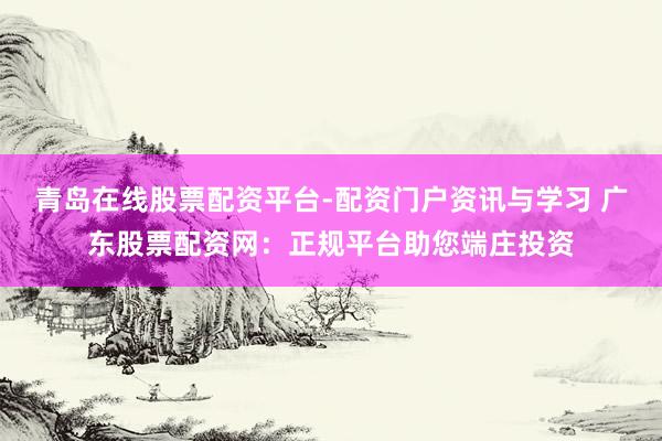 青岛在线股票配资平台-配资门户资讯与学习 广东股票配资网:正规平台助您端庄投资