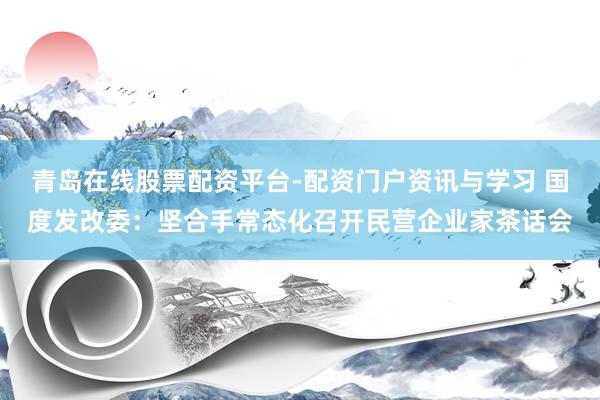 青岛在线股票配资平台-配资门户资讯与学习 国度发改委：坚合手常态化召开民营企业家茶话会