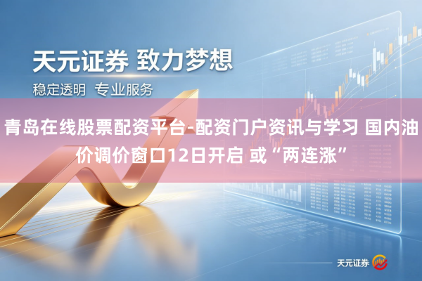 青岛在线股票配资平台-配资门户资讯与学习 国内油价调价窗口12日开启 或“两连涨”