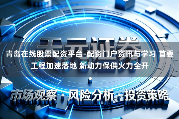青岛在线股票配资平台-配资门户资讯与学习 首要工程加速落地 新动力保供火力全开