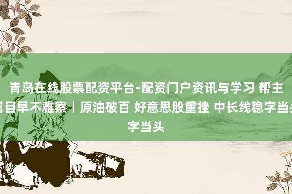青岛在线股票配资平台-配资门户资讯与学习 帮主属目早不雅察｜原油破百 好意思股重挫 中长线稳字当头