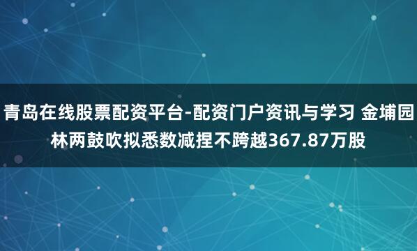 青岛在线股票配资平台-配资门户资讯与学习 金埔园林两鼓吹拟悉数减捏不跨越367.87万股