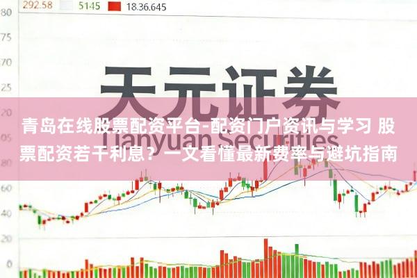 青岛在线股票配资平台-配资门户资讯与学习 股票配资若干利息？一文看懂最新费率与避坑指南