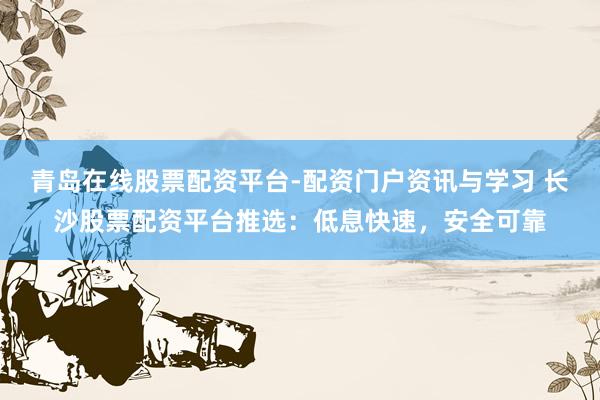 青岛在线股票配资平台-配资门户资讯与学习 长沙股票配资平台推选:低息快速,安全可靠