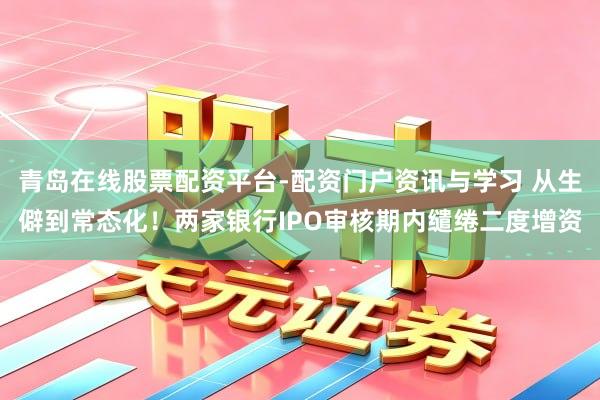 青岛在线股票配资平台-配资门户资讯与学习 从生僻到常态化！两家银行IPO审核期内缱绻二度增资