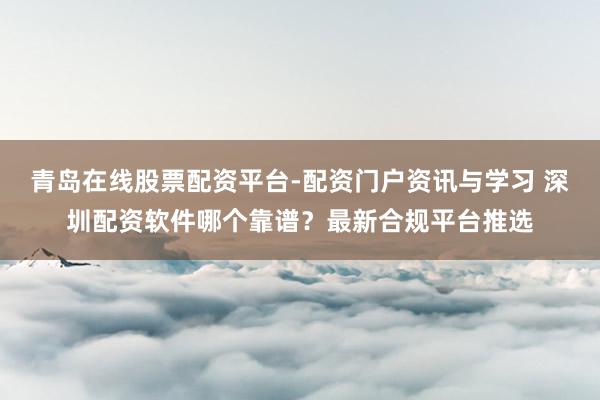 青岛在线股票配资平台-配资门户资讯与学习 深圳配资软件哪个靠谱？最新合规平台推选